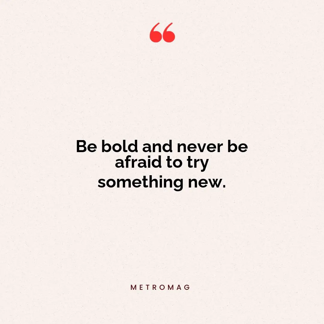 Be bold and never be afraid to try something new.