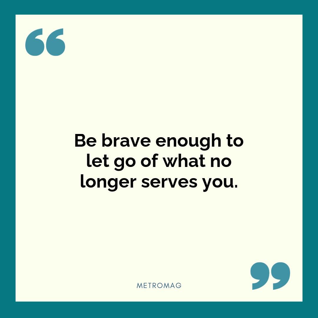 Be brave enough to let go of what no longer serves you.