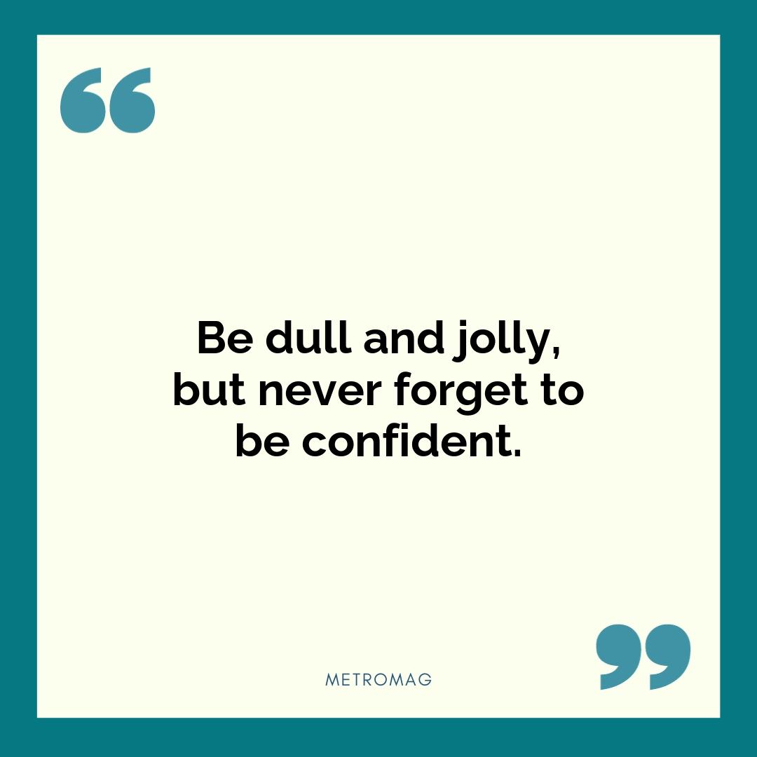 Be dull and jolly, but never forget to be confident.