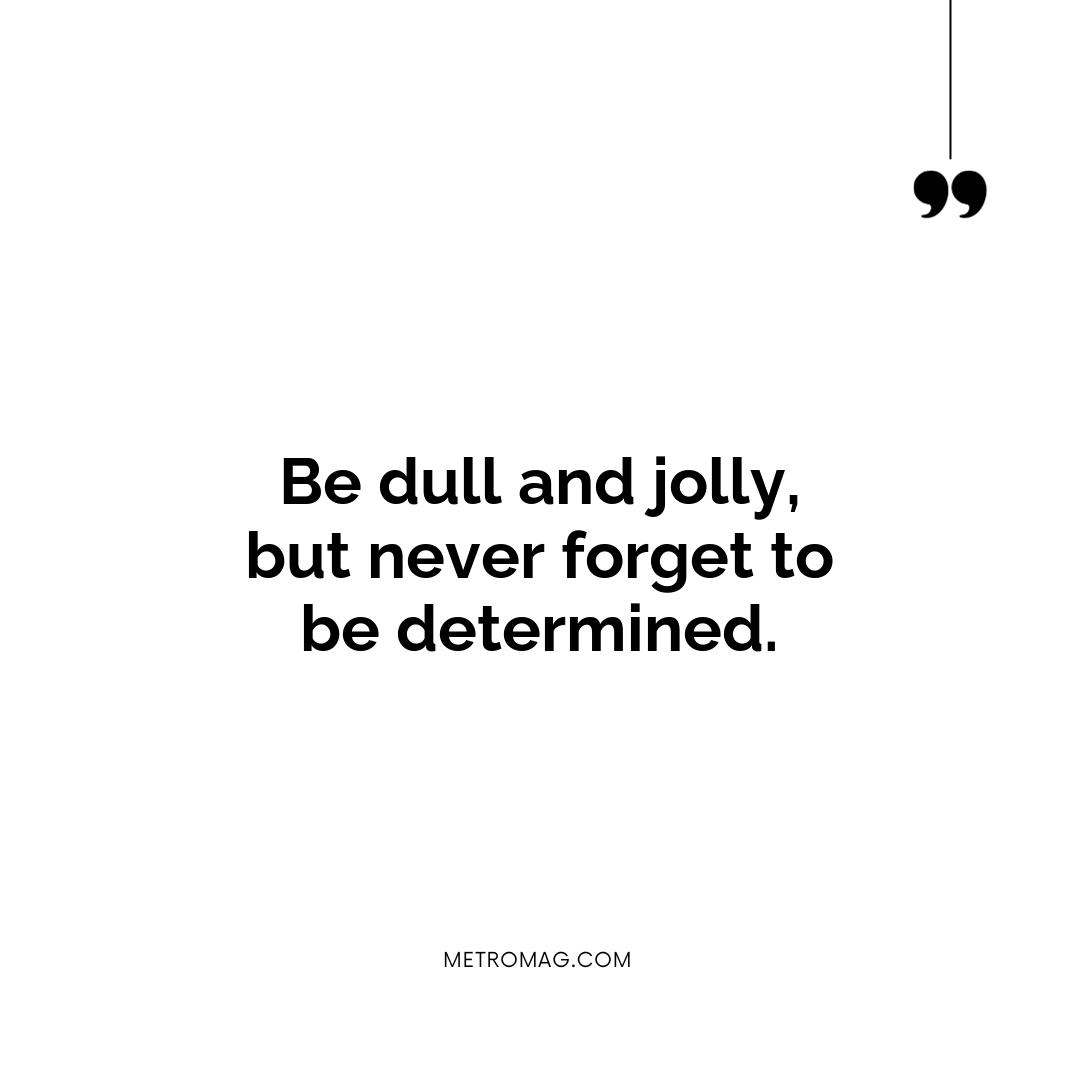 Be dull and jolly, but never forget to be determined.