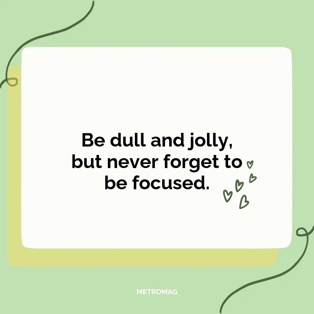 Be dull and jolly, but never forget to be focused.