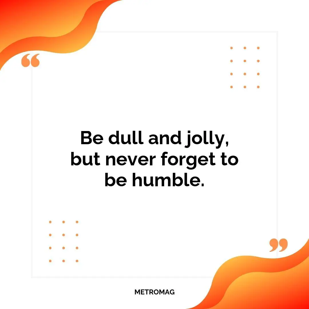 Be dull and jolly, but never forget to be humble.