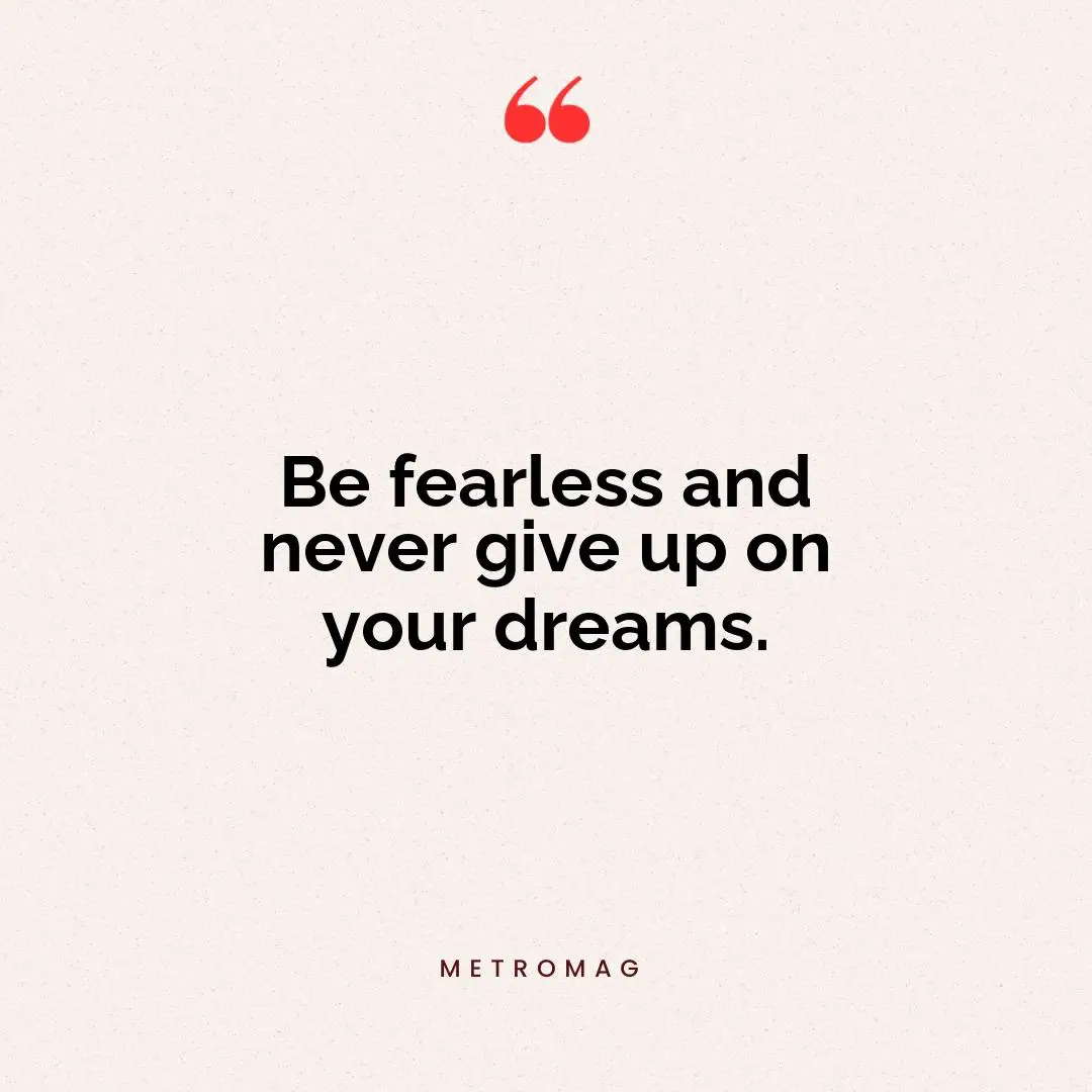 Be fearless and never give up on your dreams.