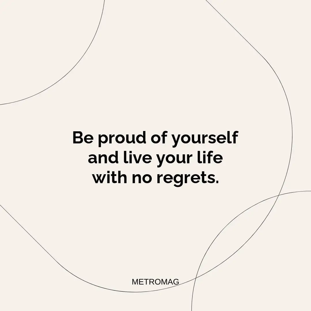 Be proud of yourself and live your life with no regrets.