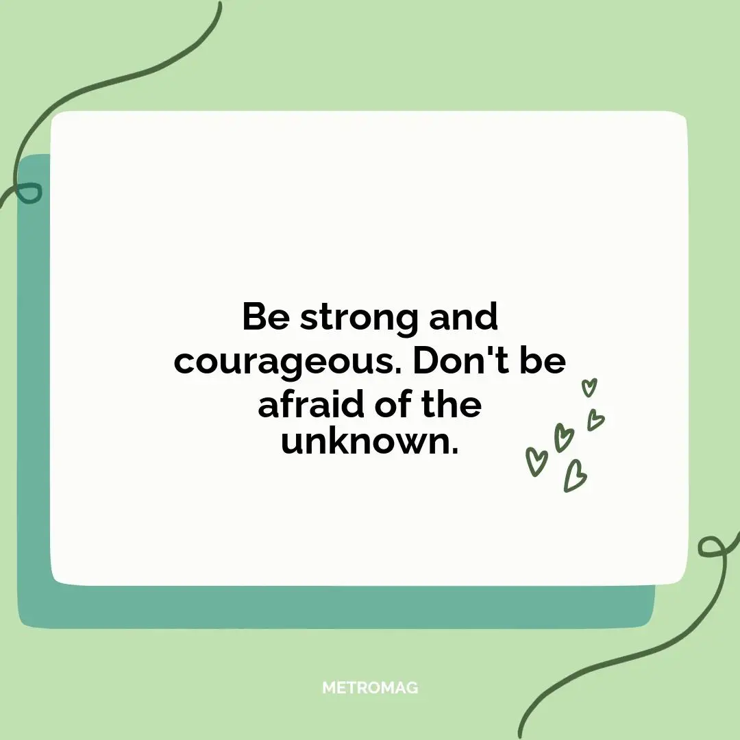 Be strong and courageous. Don't be afraid of the unknown.