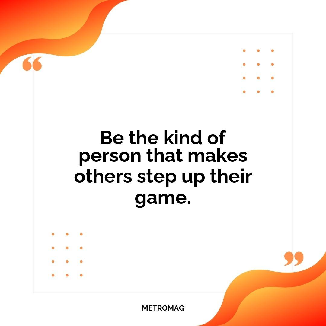 Be the kind of person that makes others step up their game.