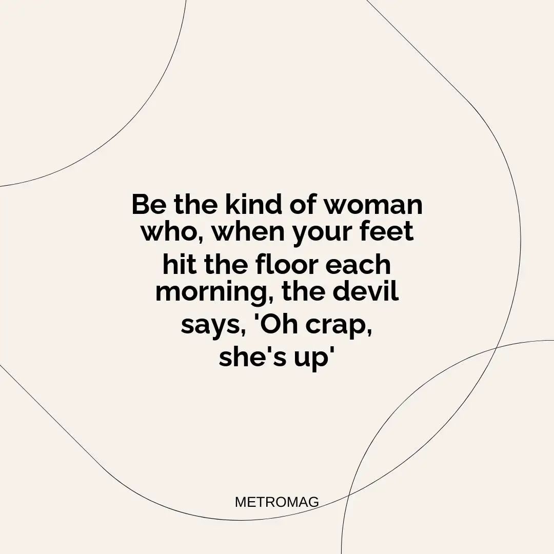 Be the kind of woman who, when your feet hit the floor each morning, the devil says, 'Oh crap, she's up'
