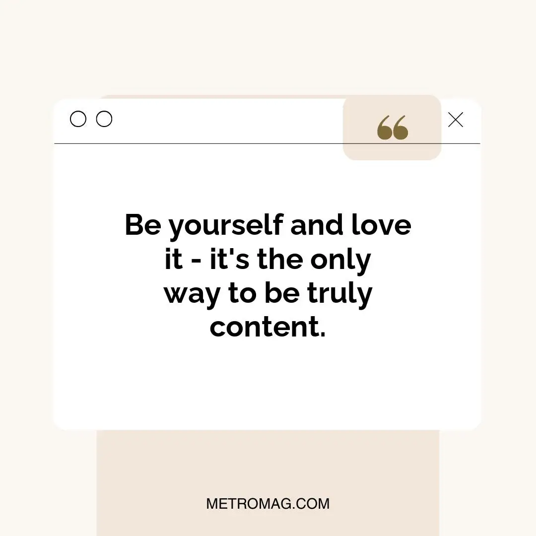 Be yourself and love it - it's the only way to be truly content.