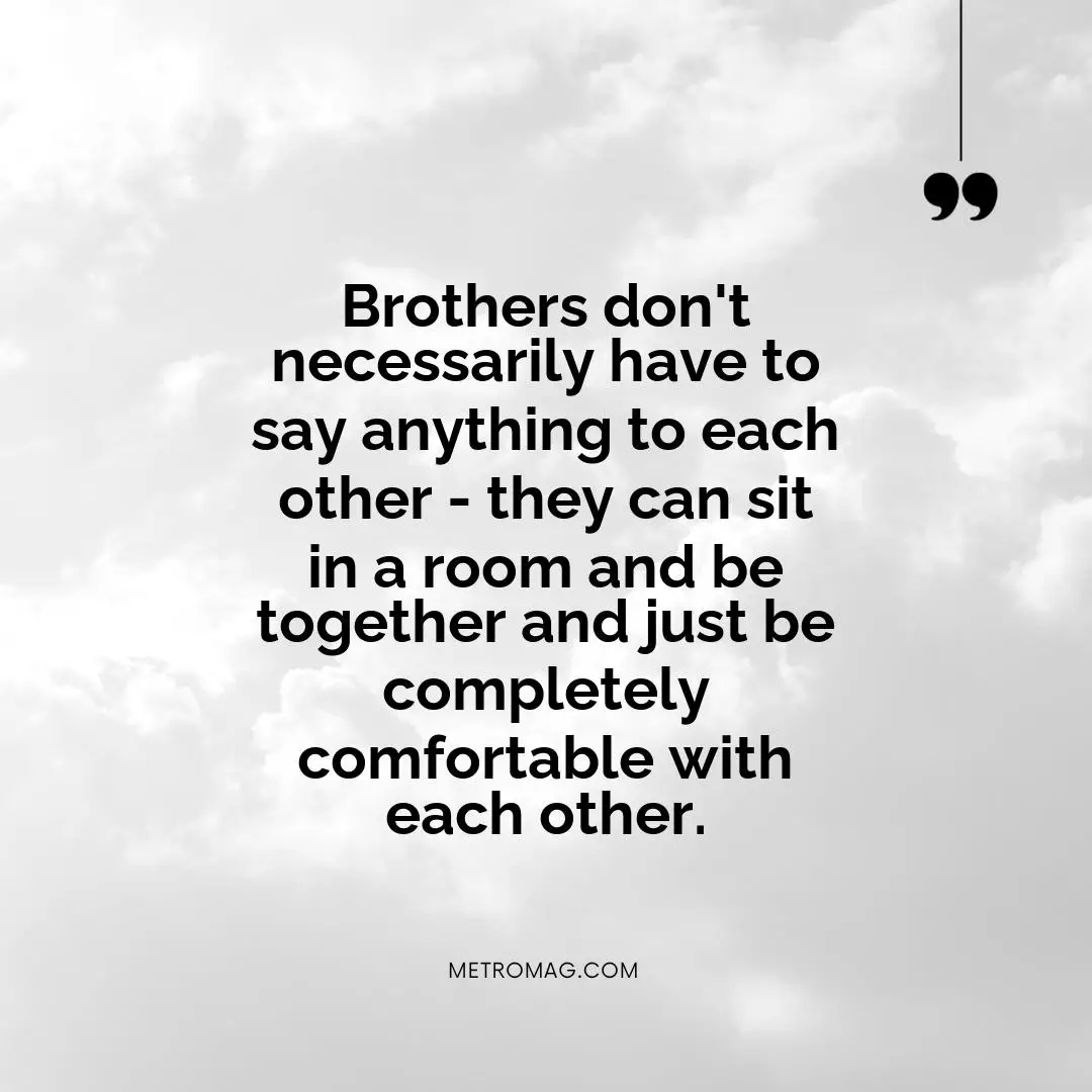 Brothers don't necessarily have to say anything to each other - they can sit in a room and be together and just be completely comfortable with each other.
