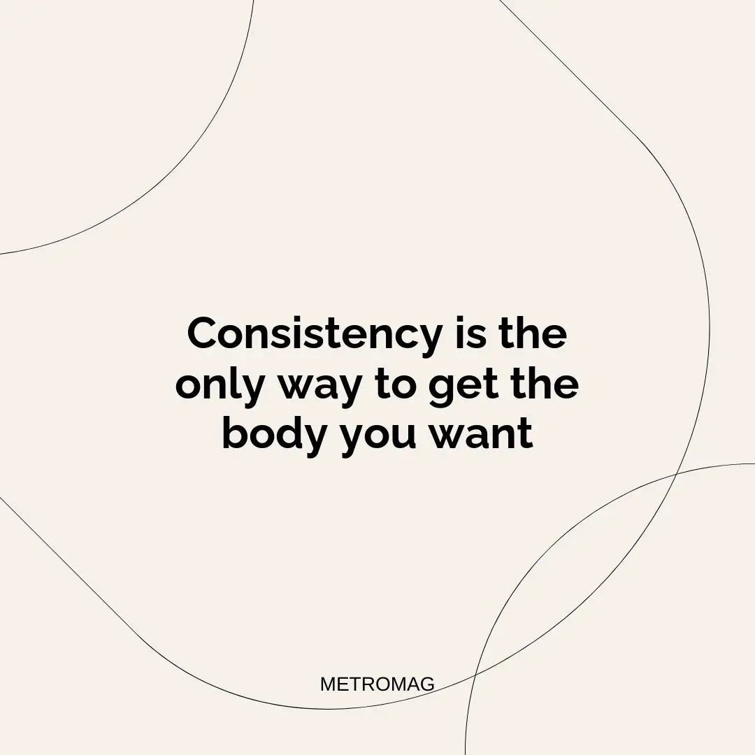 Consistency is the only way to get the body you want