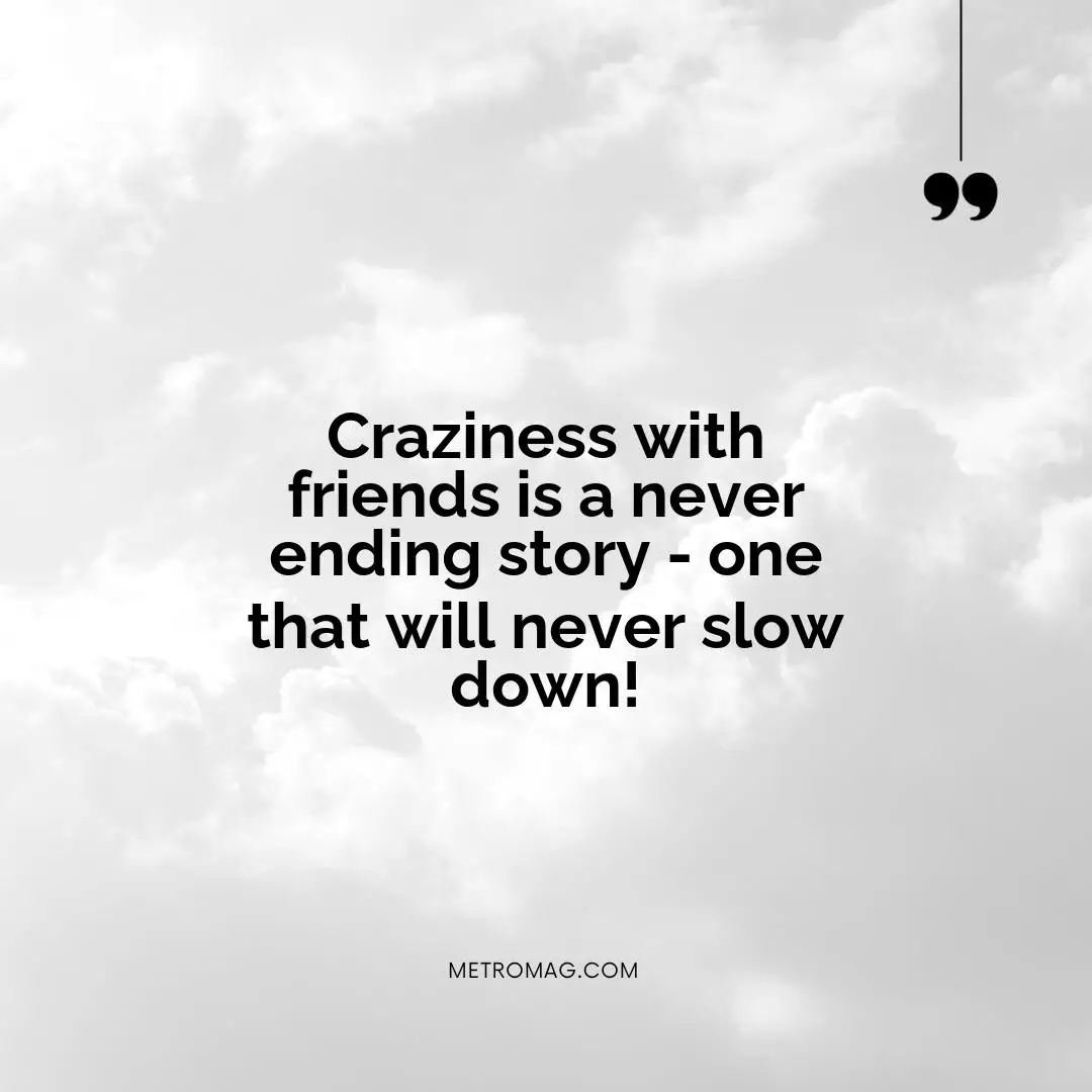 Craziness with friends is a never ending story - one that will never slow down!