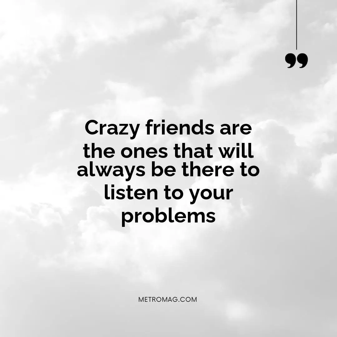 Crazy friends are the ones that will always be there to listen to your problems