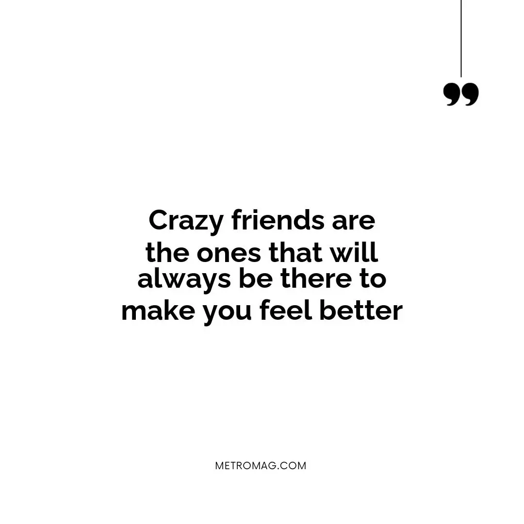 Crazy friends are the ones that will always be there to make you feel better