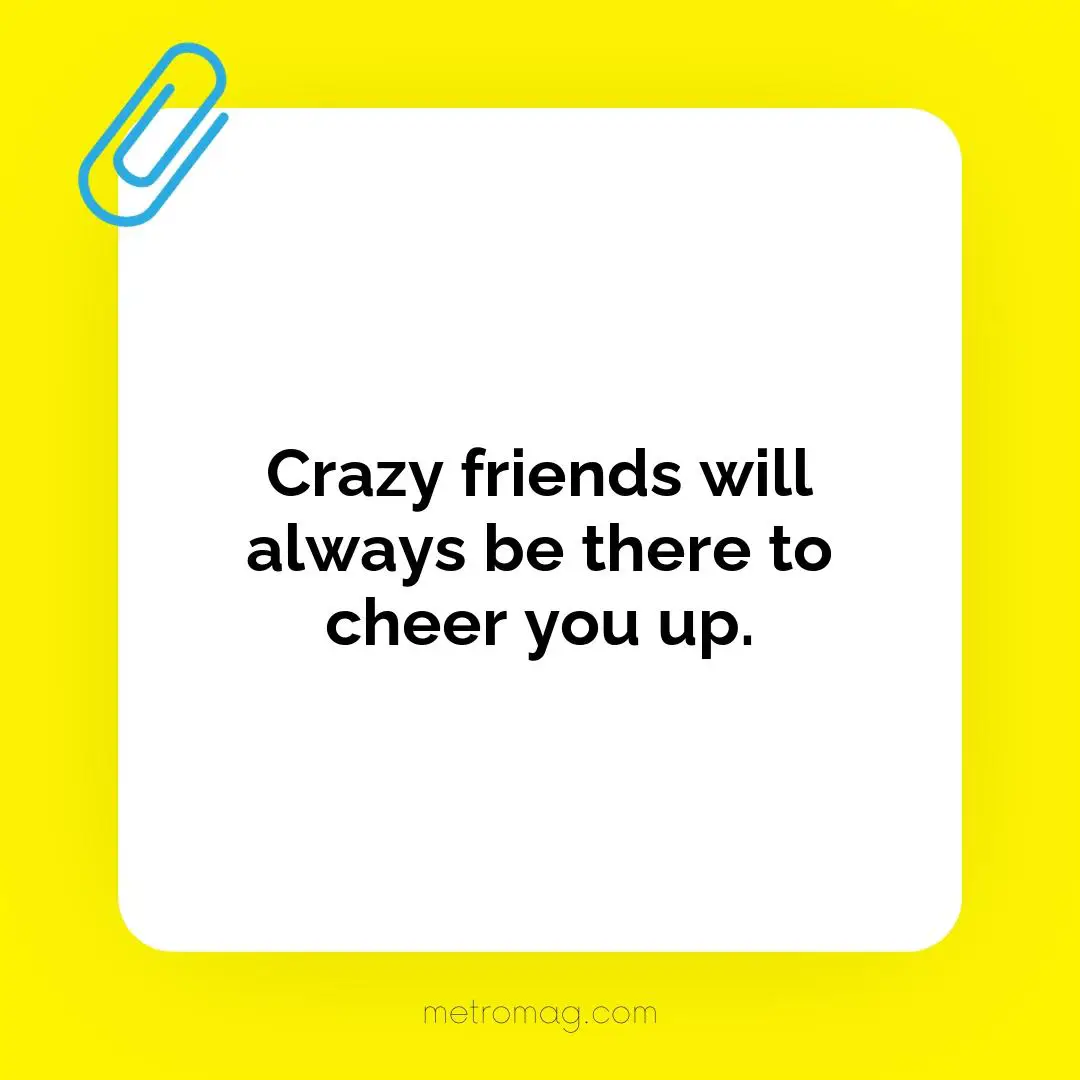 Crazy friends will always be there to cheer you up.