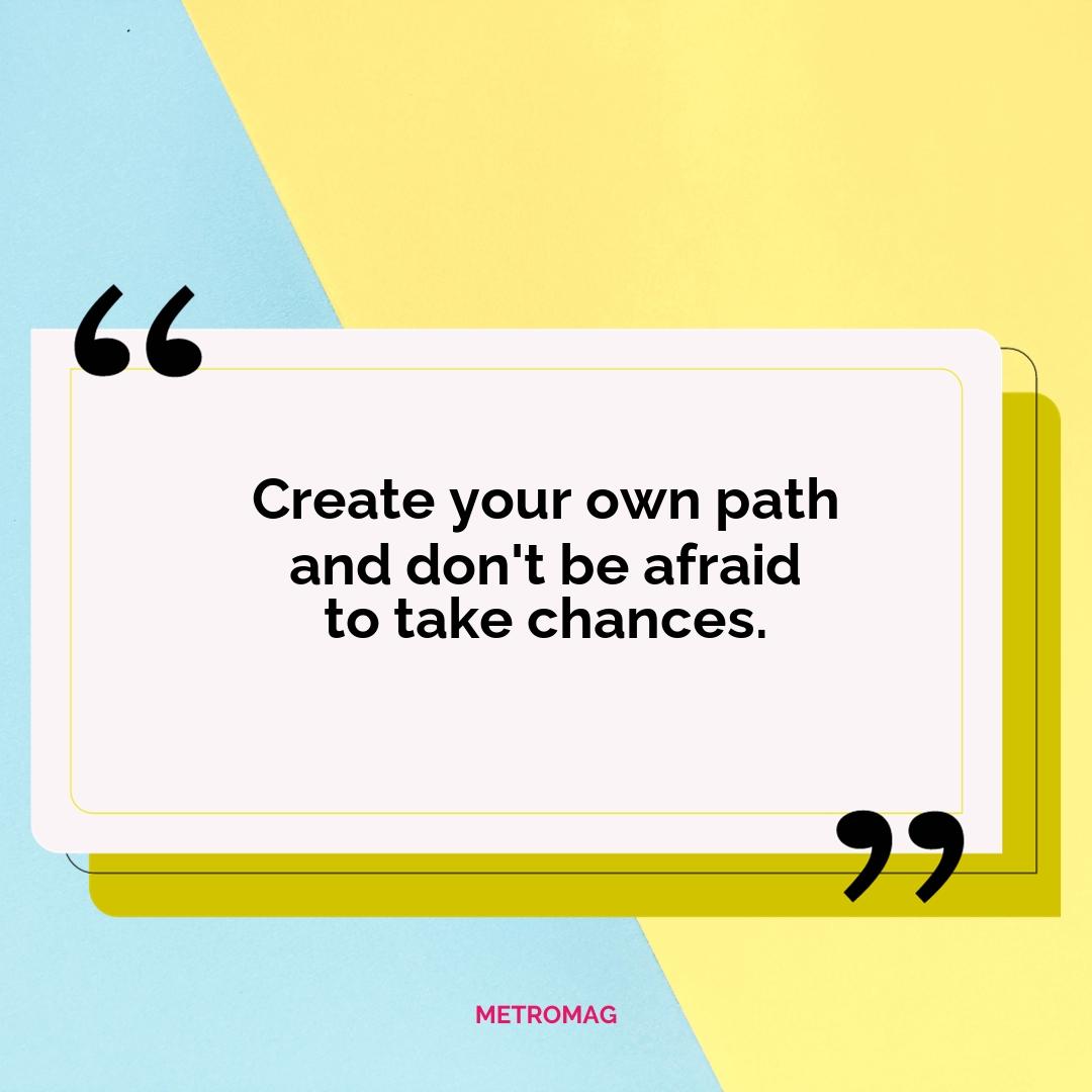 Create your own path and don't be afraid to take chances.