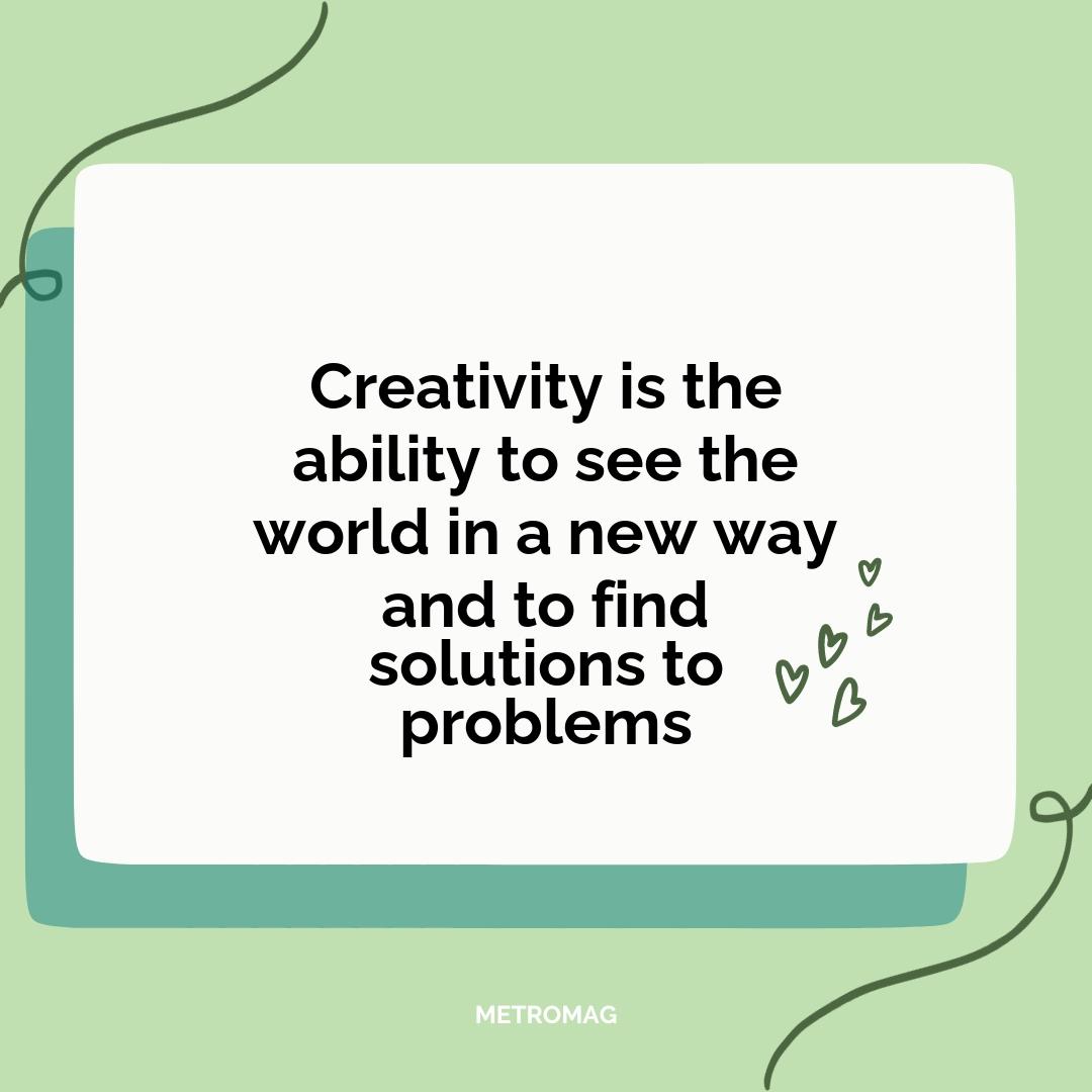 Creativity is the ability to see the world in a new way and to find solutions to problems