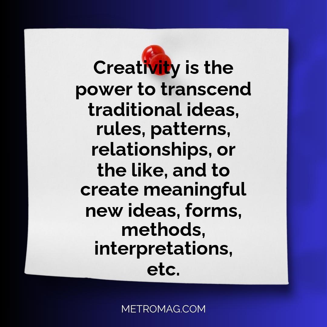 Creativity is the power to transcend traditional ideas, rules, patterns, relationships, or the like, and to create meaningful new ideas, forms, methods, interpretations, etc.