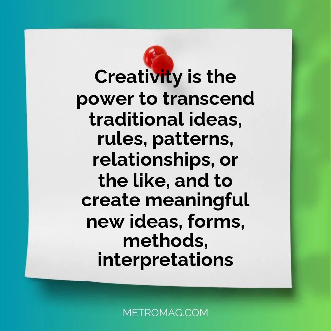 Creativity is the power to transcend traditional ideas, rules, patterns, relationships, or the like, and to create meaningful new ideas, forms, methods, interpretations