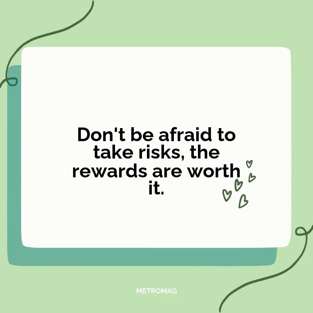 Don't be afraid to take risks, the rewards are worth it.