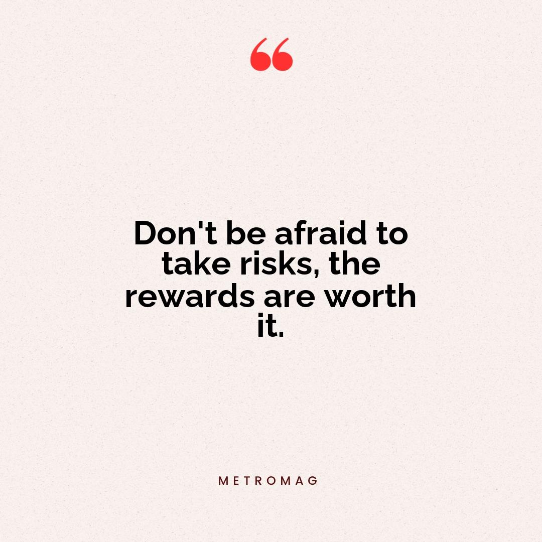 Don't be afraid to take risks, the rewards are worth it.