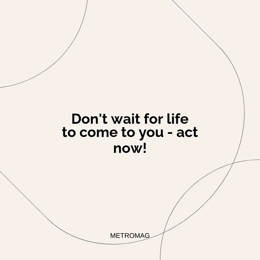 Don't wait for life to come to you - act now!