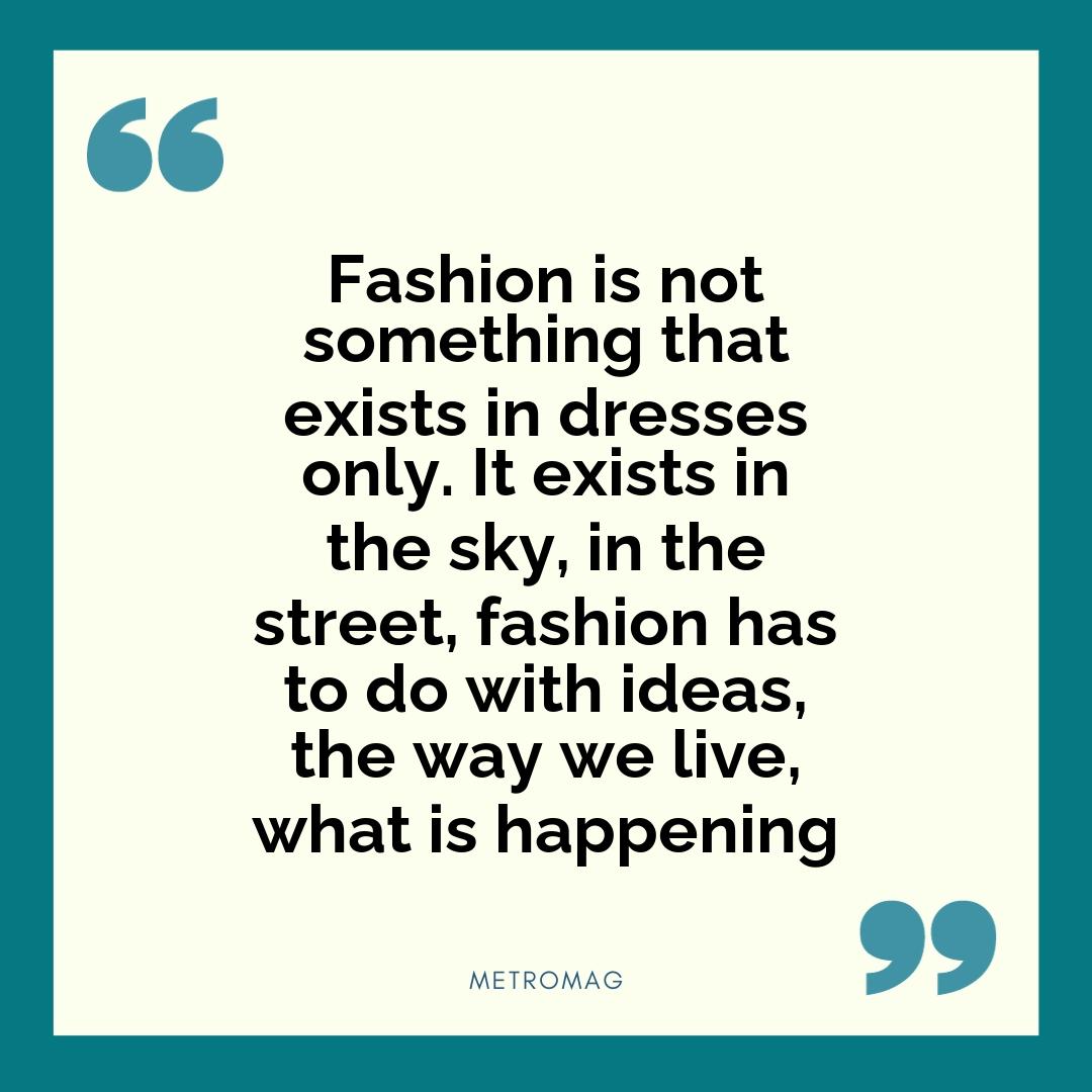 Fashion is not something that exists in dresses only. It exists in the sky, in the street, fashion has to do with ideas, the way we live, what is happening