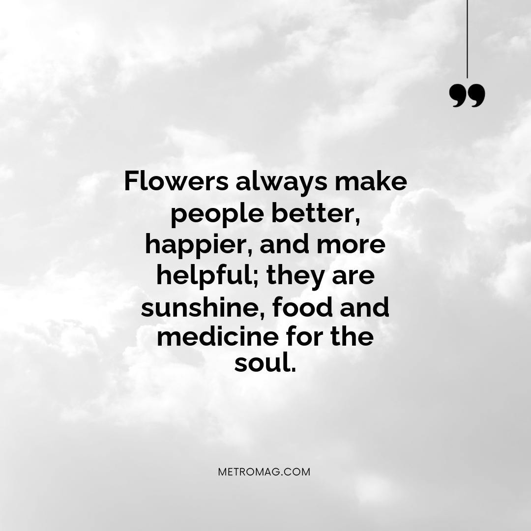 Flowers always make people better, happier, and more helpful; they are sunshine, food and medicine for the soul.
