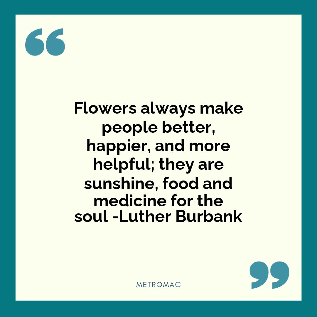 Flowers always make people better, happier, and more helpful; they are sunshine, food and medicine for the soul -Luther Burbank