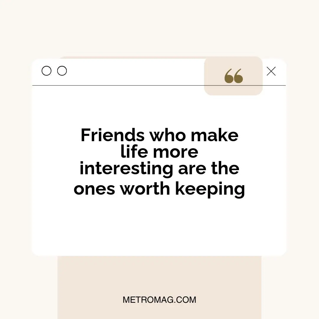 Friends who make life more interesting are the ones worth keeping