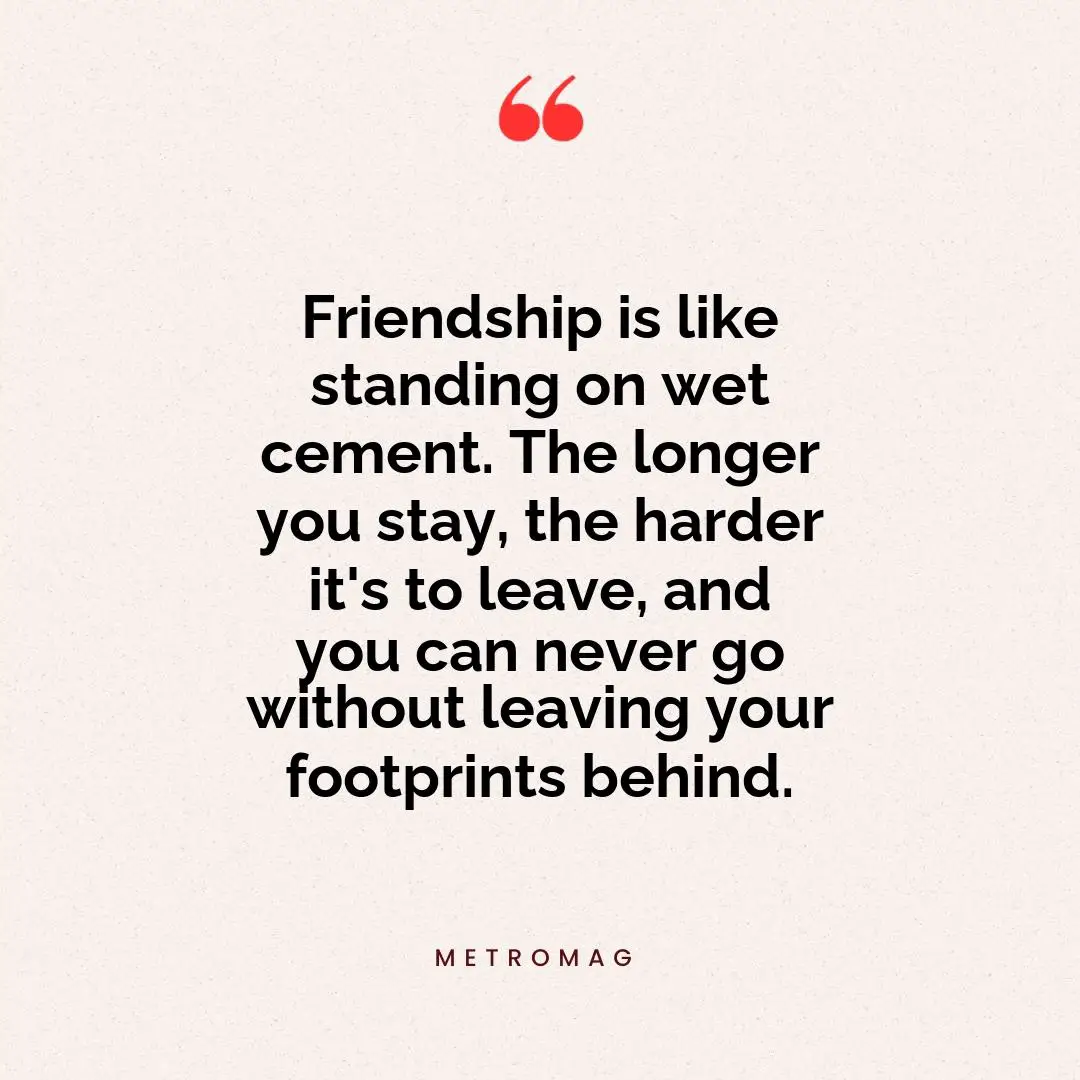 Friendship is like standing on wet cement. The longer you stay, the harder it's to leave, and you can never go without leaving your footprints behind.