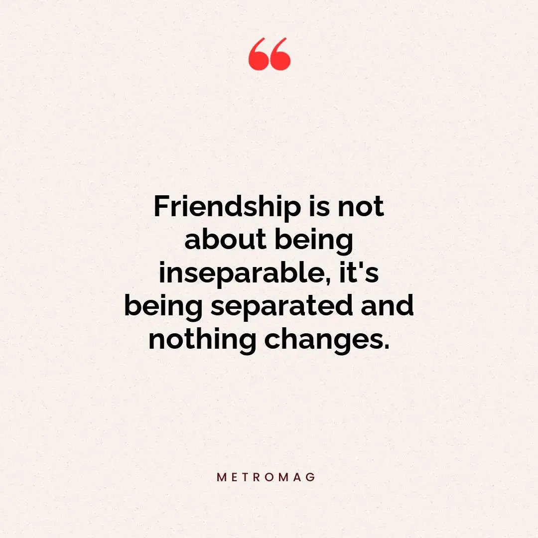 Friendship is not about being inseparable, it's being separated and nothing changes.