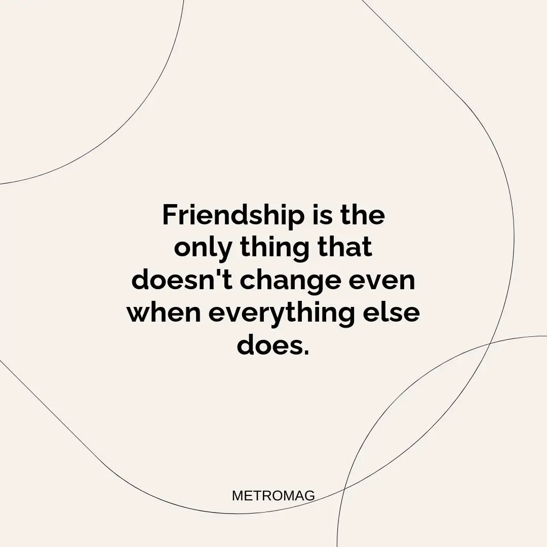 Friendship is the only thing that doesn't change even when everything else does.