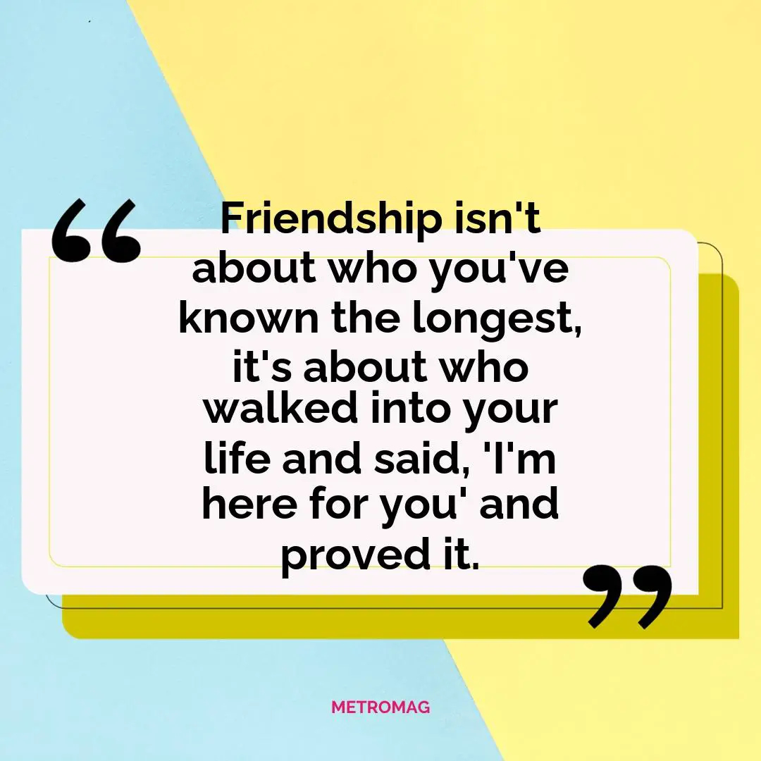 Friendship isn't about who you've known the longest, it's about who walked into your life and said, 'I'm here for you' and proved it.
