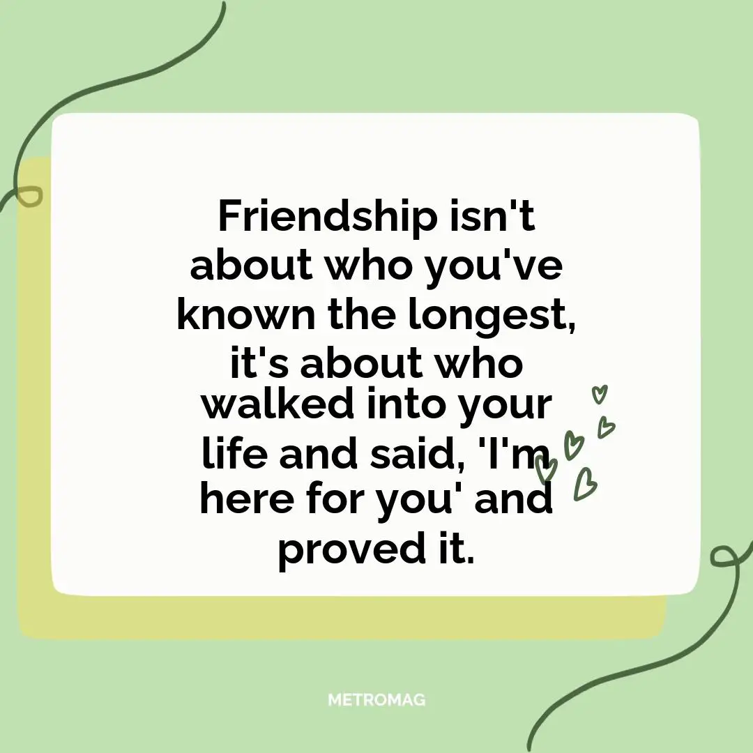 Friendship isn't about who you've known the longest, it's about who walked into your life and said, 'I'm here for you' and proved it.