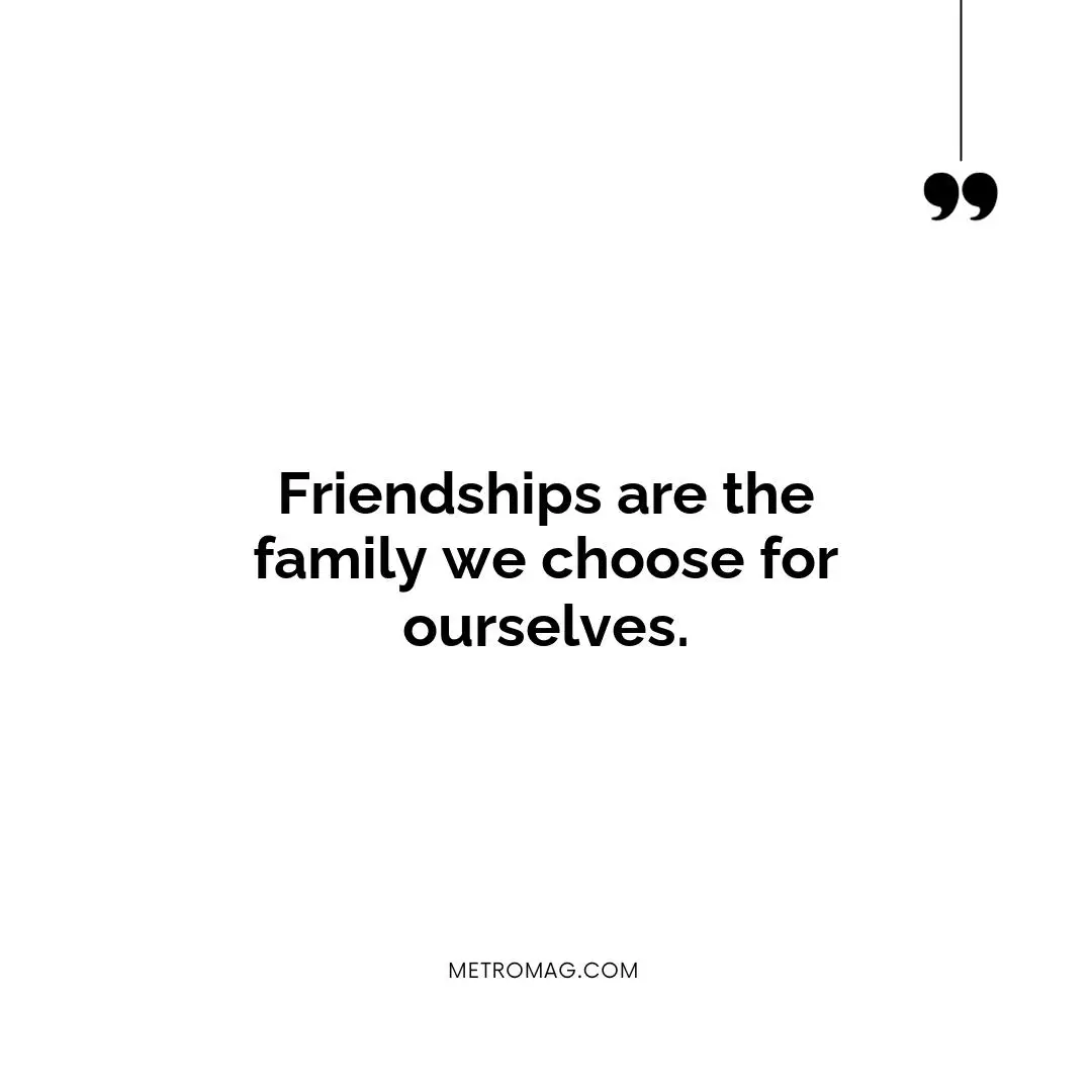 Friendships are the family we choose for ourselves.