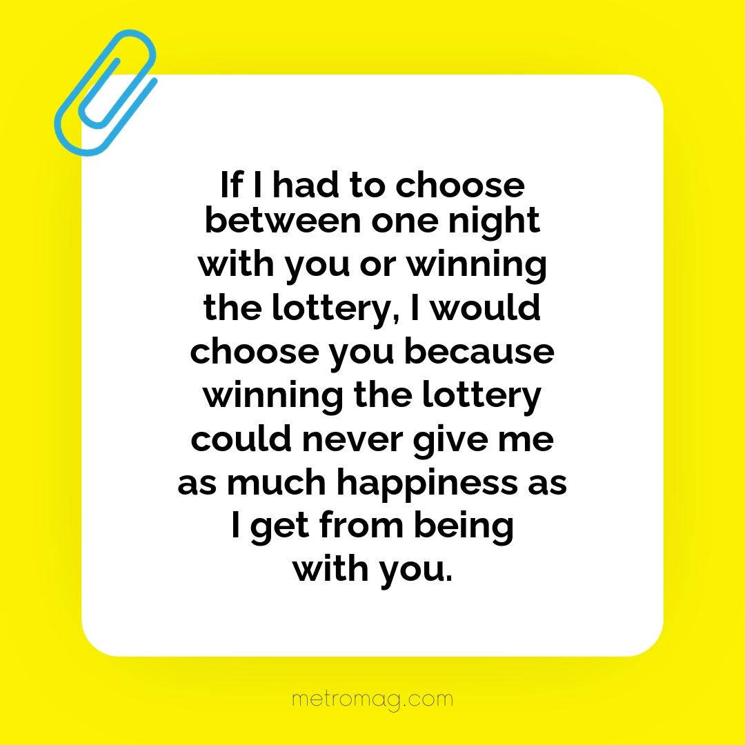 If I had to choose between one night with you or winning the lottery, I would choose you because winning the lottery could never give me as much happiness as I get from being with you.