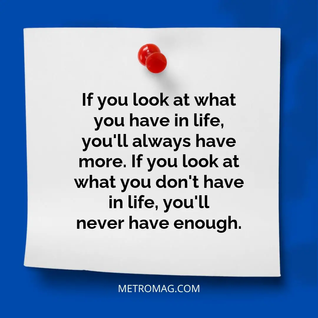 If you look at what you have in life, you'll always have more. If you look at what you don't have in life, you'll never have enough.