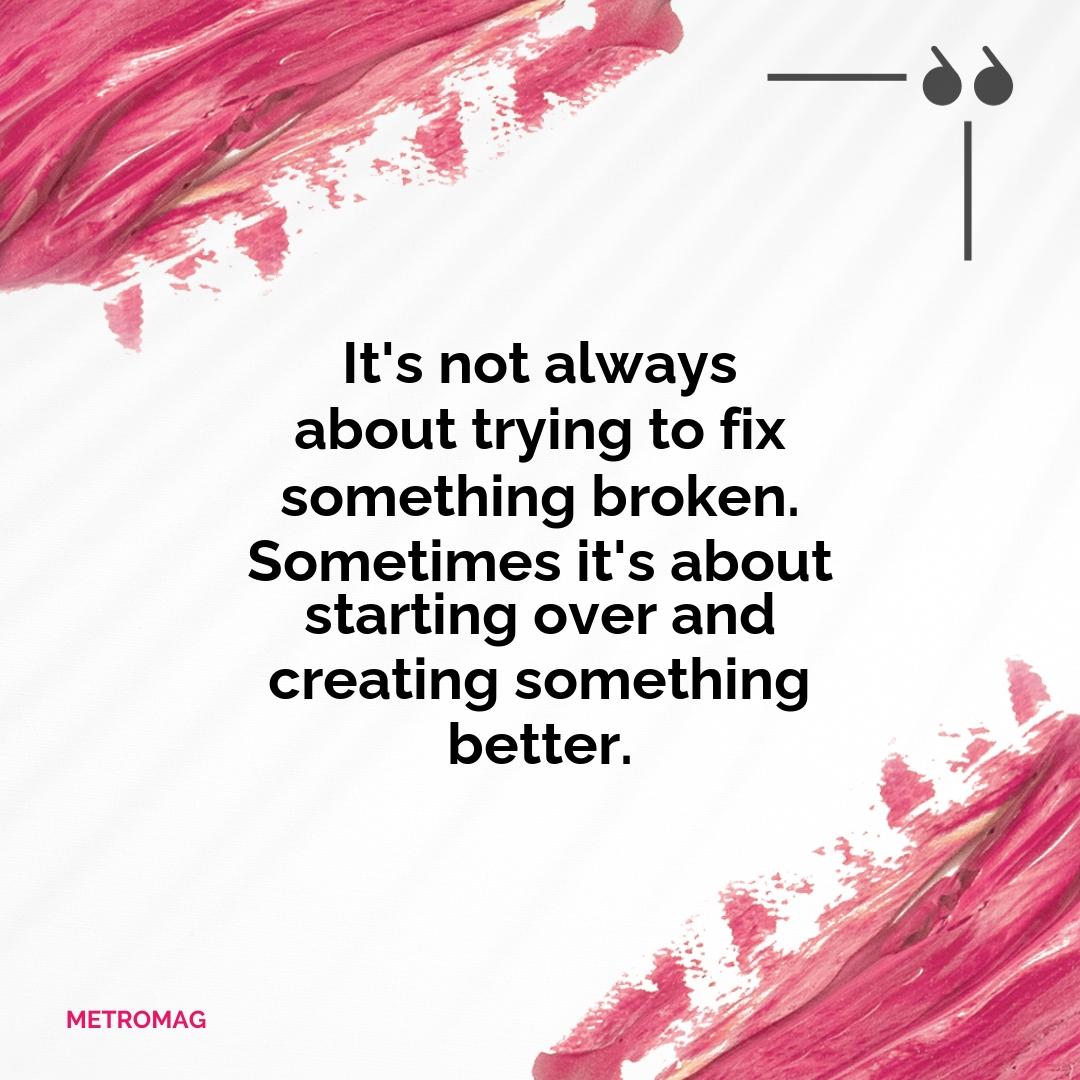 It's not always about trying to fix something broken. Sometimes it's about starting over and creating something better.