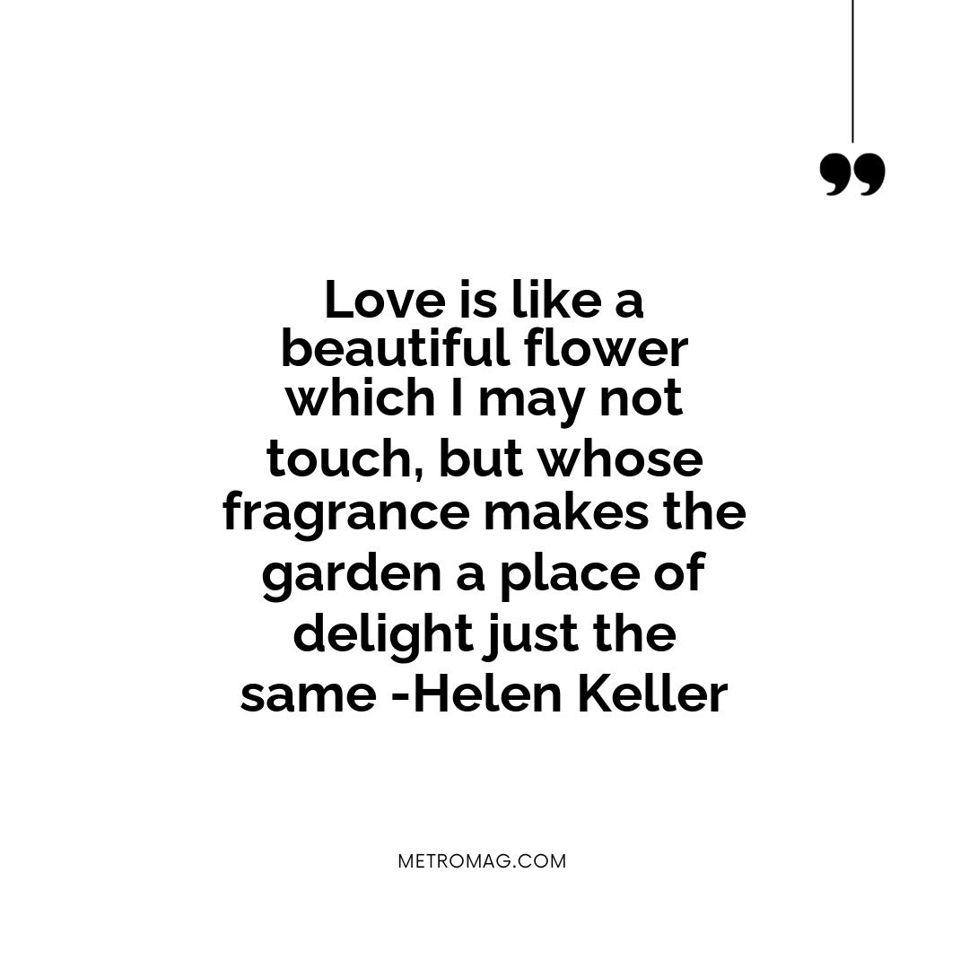 Love is like a beautiful flower which I may not touch, but whose fragrance makes the garden a place of delight just the same -Helen Keller