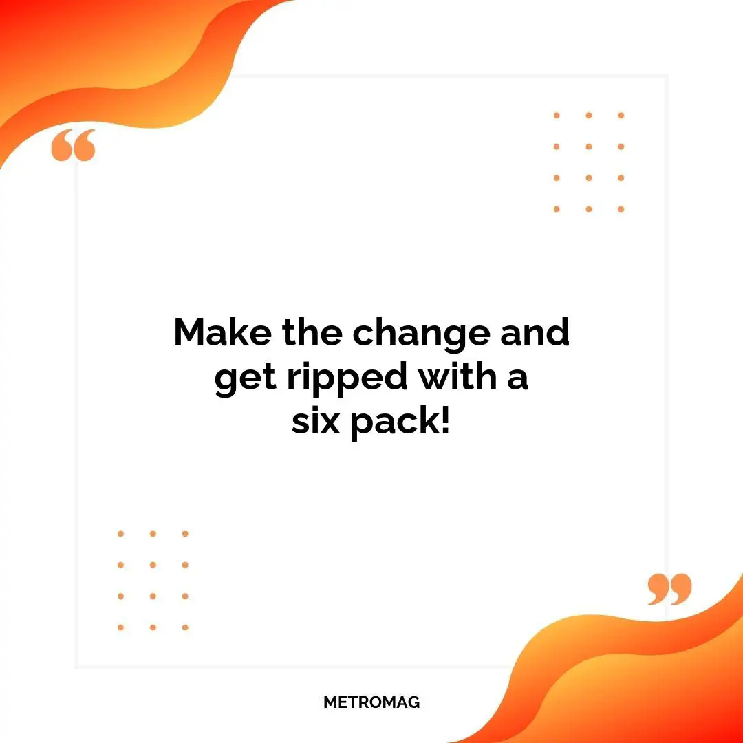 Make the change and get ripped with a six pack!