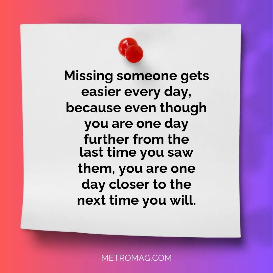 Missing someone gets easier every day, because even though you are one day further from the last time you saw them, you are one day closer to the next time you will.