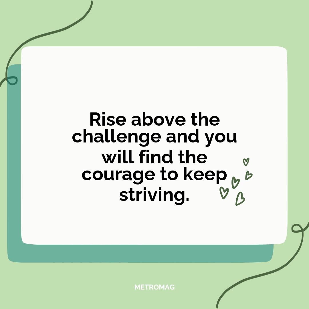 Rise above the challenge and you will find the courage to keep striving.