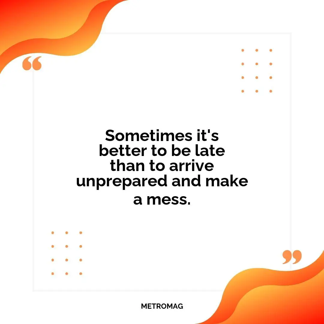 Sometimes it's better to be late than to arrive unprepared and make a mess.