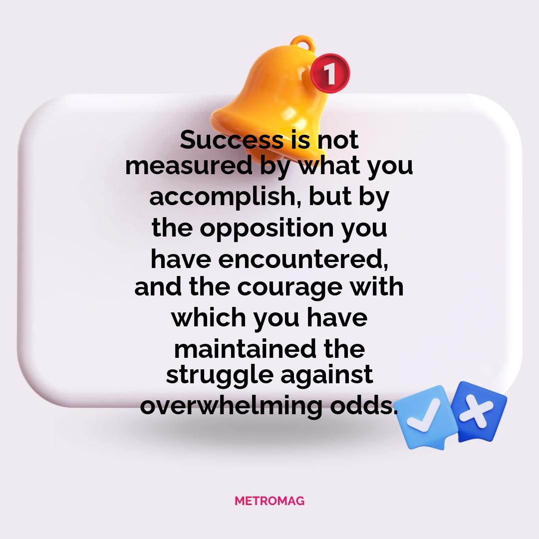 Success is not measured by what you accomplish, but by the opposition you have encountered, and the courage with which you have maintained the struggle against overwhelming odds.