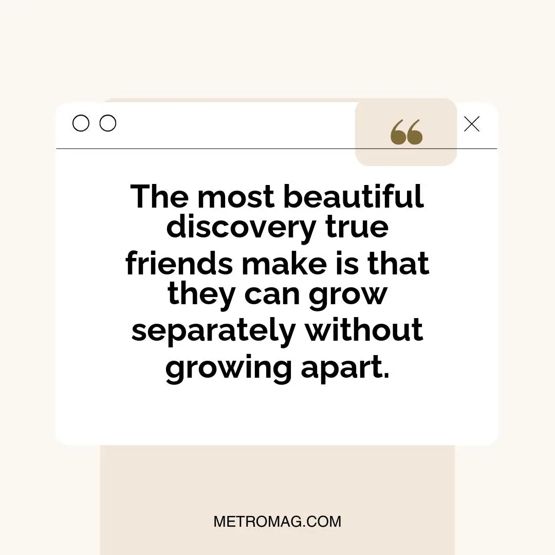 The most beautiful discovery true friends make is that they can grow separately without growing apart.