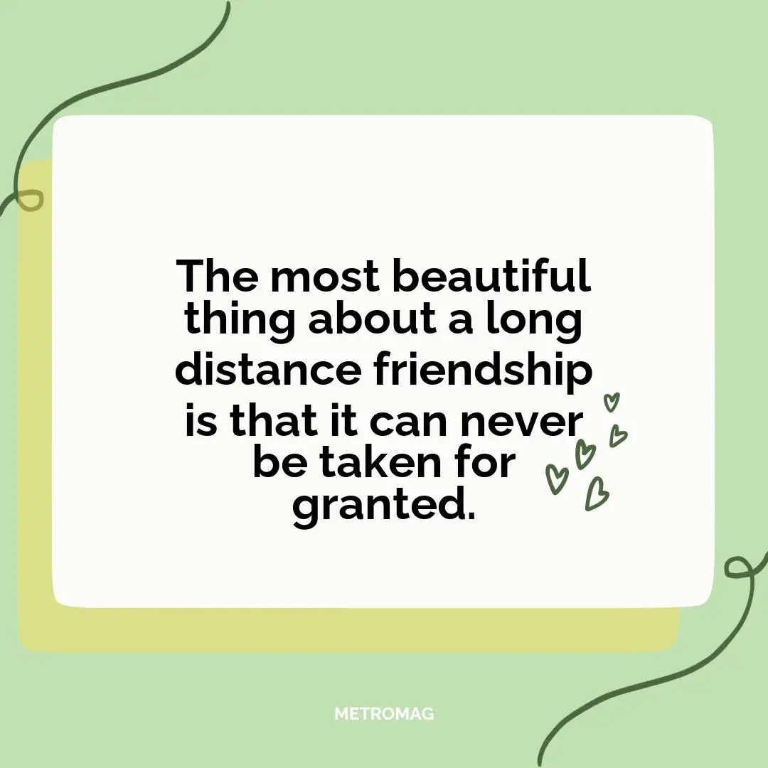 The most beautiful thing about a long distance friendship is that it can never be taken for granted.