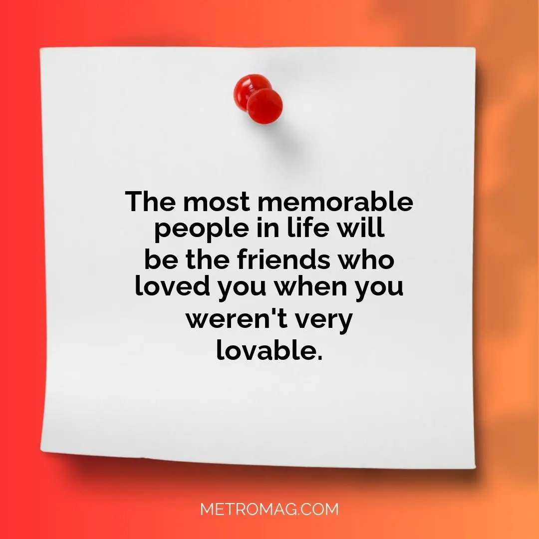 The most memorable people in life will be the friends who loved you when you weren't very lovable.
