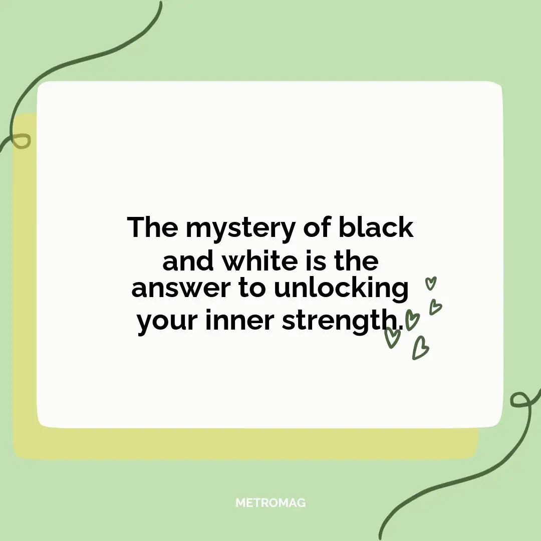 The mystery of black and white is the answer to unlocking your inner strength.