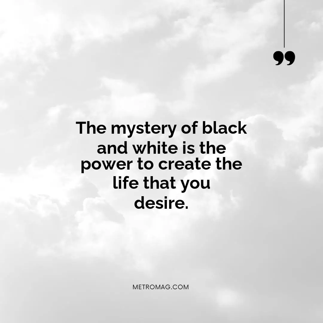 The mystery of black and white is the power to create the life that you desire.