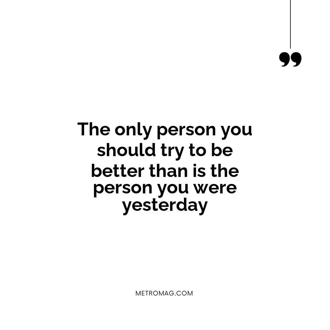 The only person you should try to be better than is the person you were yesterday